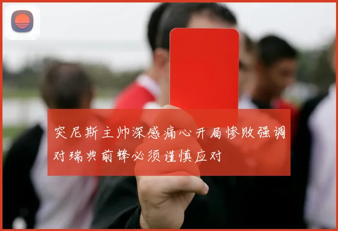 突尼斯主帅深感痛心开局惨败强调对瑞典前锋必须谨慎应对