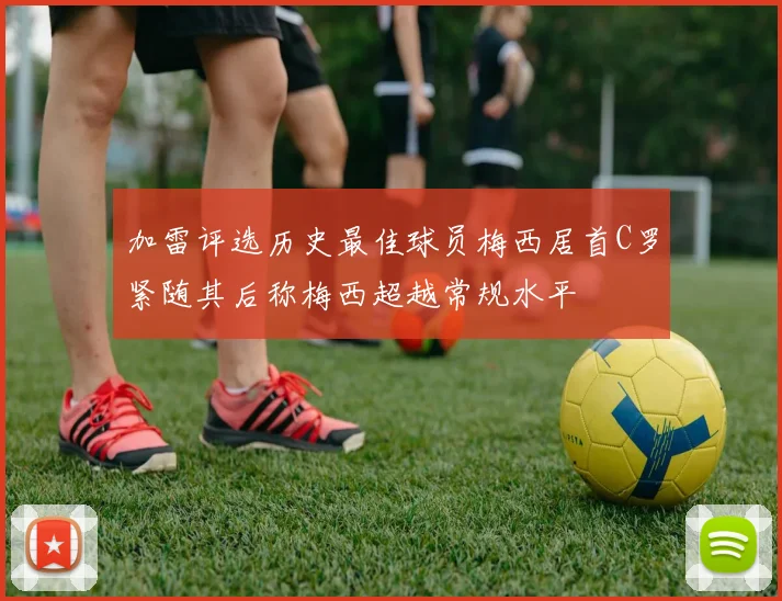 加雷评选历史最佳球员梅西居首C罗紧随其后称梅西超越常规水平