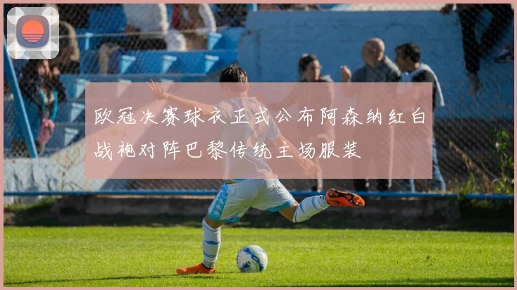 欧冠决赛球衣正式公布阿森纳红白战袍对阵巴黎传统主场服装