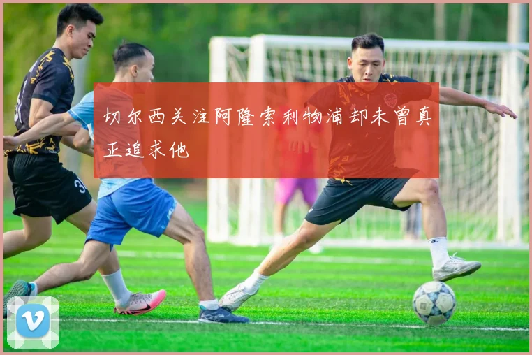 切尔西关注阿隆索利物浦却未曾真正追求他
