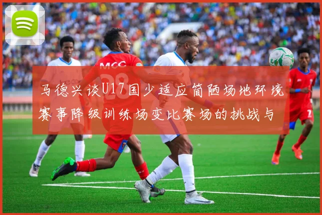 马德兴谈U17国少适应简陋场地环境赛事降级训练场变比赛场的挑战与应对
