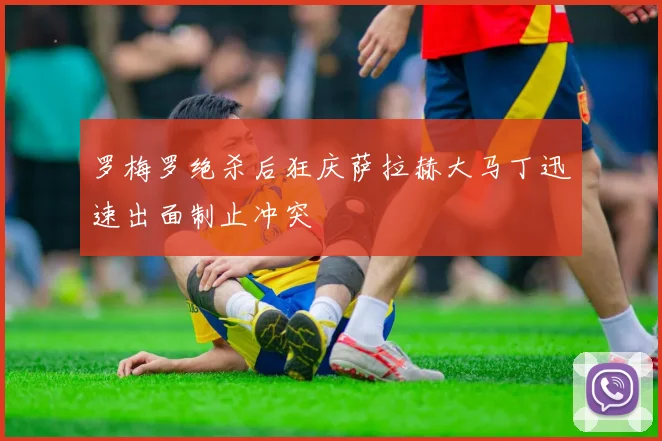 罗梅罗绝杀后狂庆萨拉赫大马丁迅速出面制止冲突
