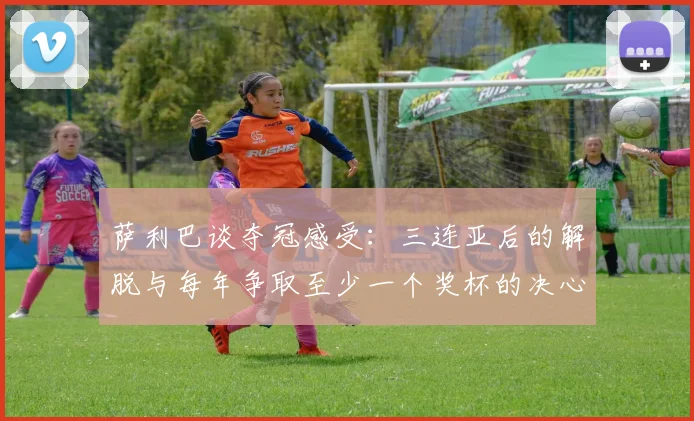 萨利巴谈夺冠感受：三连亚后的解脱与每年争取至少一个奖杯的决心