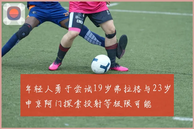 年轻人勇于尝试19岁弗拉格与23岁申京阿门探索投射等极限可能