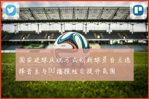 国安进球庆祝方式创新球员自主选择音乐与DJ播报结合提升氛围