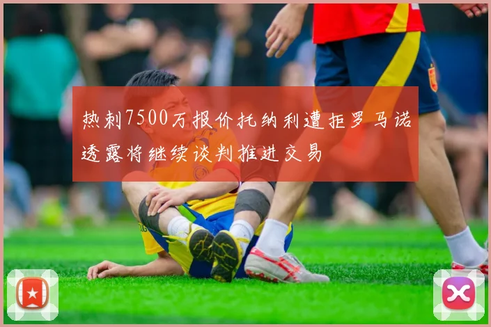 热刺7500万报价托纳利遭拒罗马诺透露将继续谈判推进交易