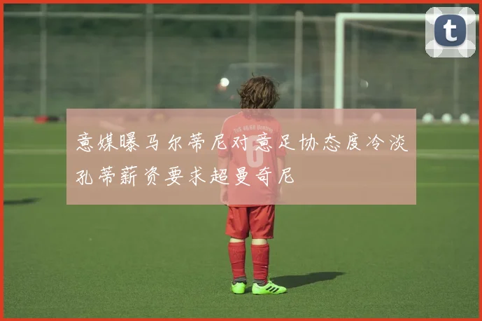 意媒曝马尔蒂尼对意足协态度冷淡孔蒂薪资要求超曼奇尼