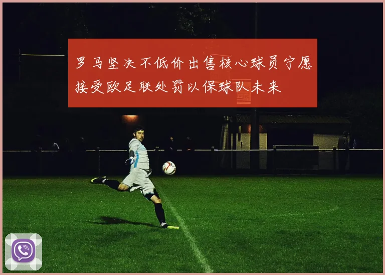 罗马坚决不低价出售核心球员宁愿接受欧足联处罚以保球队未来