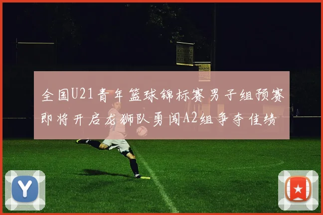 全国U21青年篮球锦标赛男子组预赛即将开启龙狮队勇闯A2组争夺佳绩