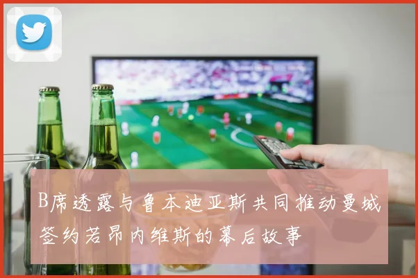 B席透露与鲁本迪亚斯共同推动曼城签约若昂内维斯的幕后故事