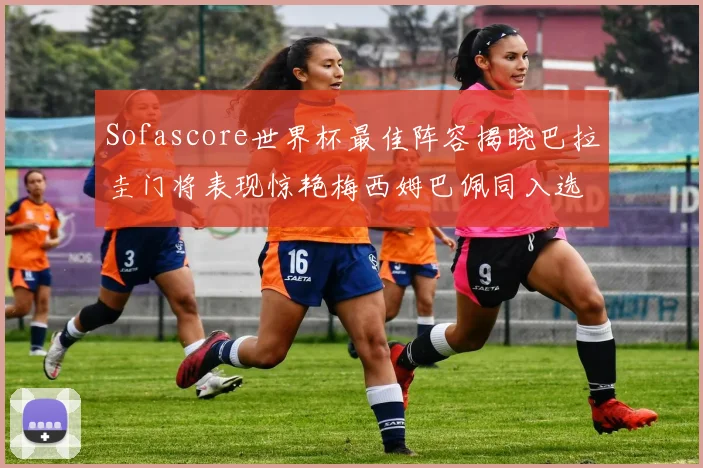 Sofascore世界杯最佳阵容揭晓巴拉圭门将表现惊艳梅西姆巴佩同入选