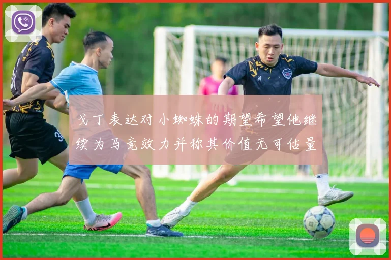 戈丁表达对小蜘蛛的期望希望他继续为马竞效力并称其价值无可估量