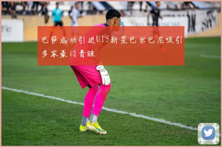 巴萨成功引进U15新星巴尔巴尼吸引多家豪门青睐