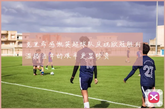 克里希感慨英超球队庆祝欧冠胜利温格当年的艰辛更显珍贵