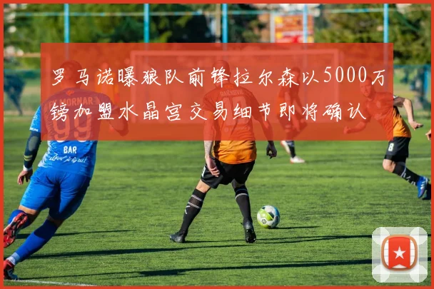罗马诺曝狼队前锋拉尔森以5000万镑加盟水晶宫交易细节即将确认