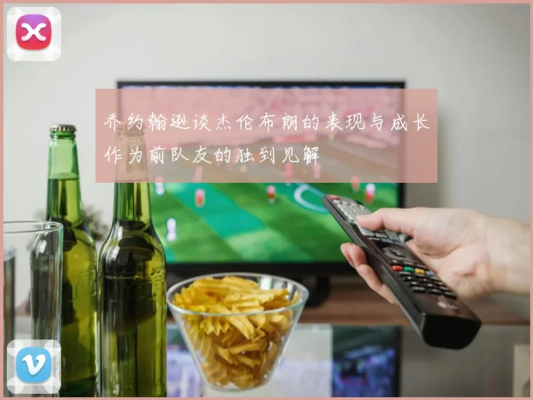 乔约翰逊谈杰伦布朗的表现与成长作为前队友的独到见解