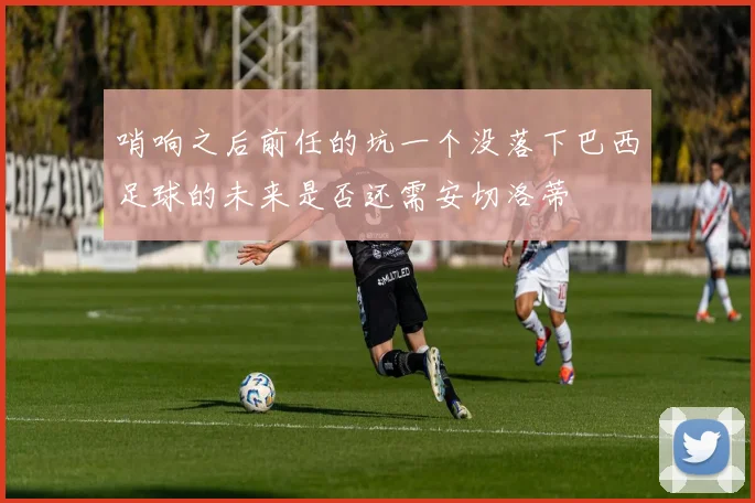 哨响之后前任的坑一个没落下巴西足球的未来是否还需安切洛蒂