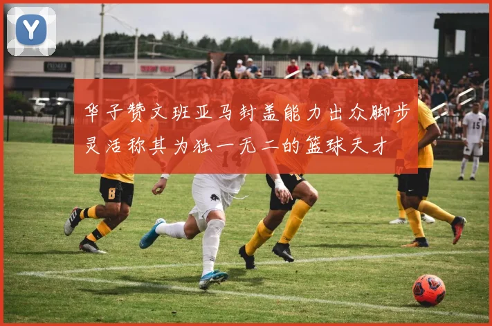 华子赞文班亚马封盖能力出众脚步灵活称其为独一无二的篮球天才
