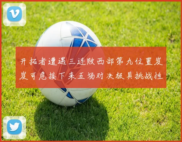 开拓者遭遇三连败西部第九位置岌岌可危接下来五场对决极具挑战性
